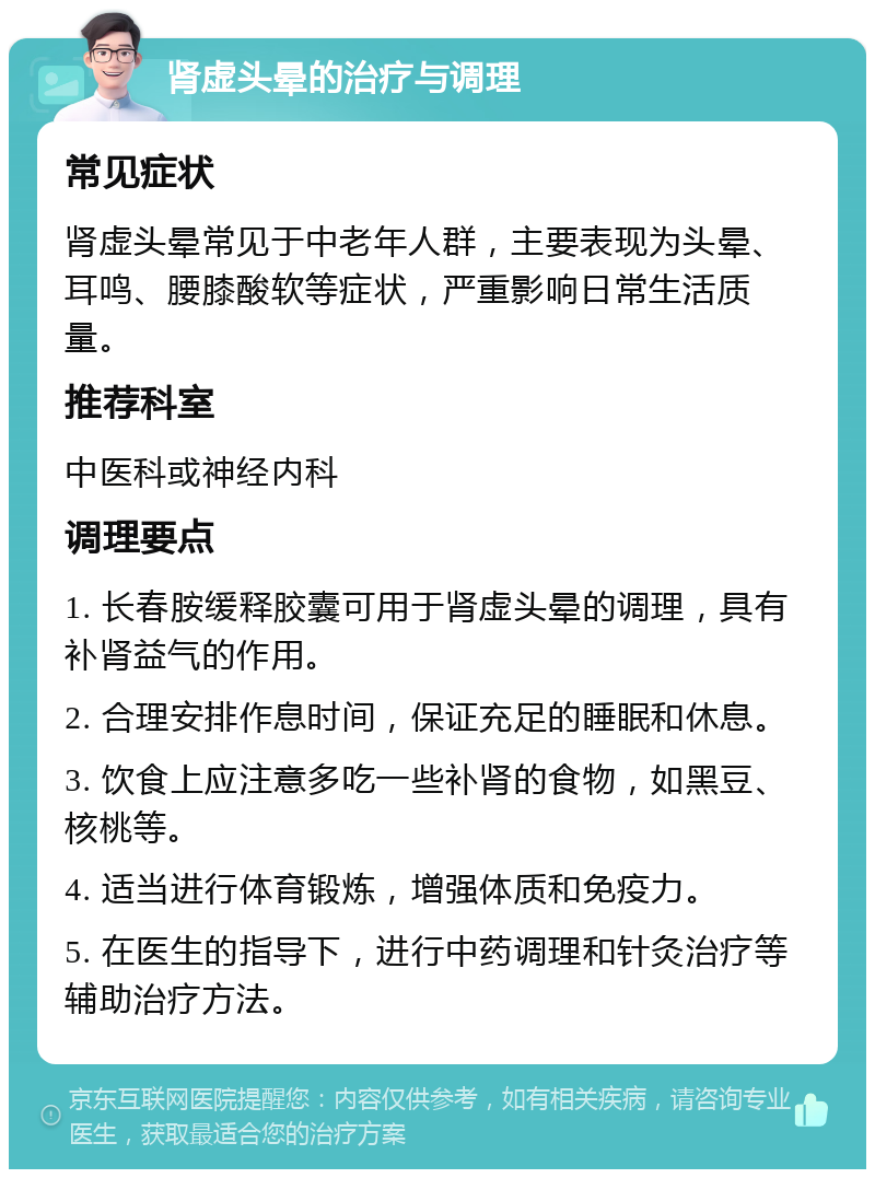 肾虚头晕的治疗与调理 常见症状 肾虚头晕常见于中老年人群，主要表现为头晕、耳鸣、腰膝酸软等症状，严重影响日常生活质量。 推荐科室 中医科或神经内科 调理要点 1. 长春胺缓释胶囊可用于肾虚头晕的调理，具有补肾益气的作用。 2. 合理安排作息时间，保证充足的睡眠和休息。 3. 饮食上应注意多吃一些补肾的食物，如黑豆、核桃等。 4. 适当进行体育锻炼，增强体质和免疫力。 5. 在医生的指导下，进行中药调理和针灸治疗等辅助治疗方法。