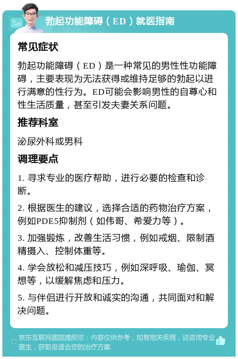 勃起功能障碍（ED）就医指南 常见症状 勃起功能障碍（ED）是一种常见的男性性功能障碍，主要表现为无法获得或维持足够的勃起以进行满意的性行为。ED可能会影响男性的自尊心和性生活质量，甚至引发夫妻关系问题。 推荐科室 泌尿外科或男科 调理要点 1. 寻求专业的医疗帮助，进行必要的检查和诊断。 2. 根据医生的建议，选择合适的药物治疗方案，例如PDE5抑制剂（如伟哥、希爱力等）。 3. 加强锻炼，改善生活习惯，例如戒烟、限制酒精摄入、控制体重等。 4. 学会放松和减压技巧，例如深呼吸、瑜伽、冥想等，以缓解焦虑和压力。 5. 与伴侣进行开放和诚实的沟通，共同面对和解决问题。