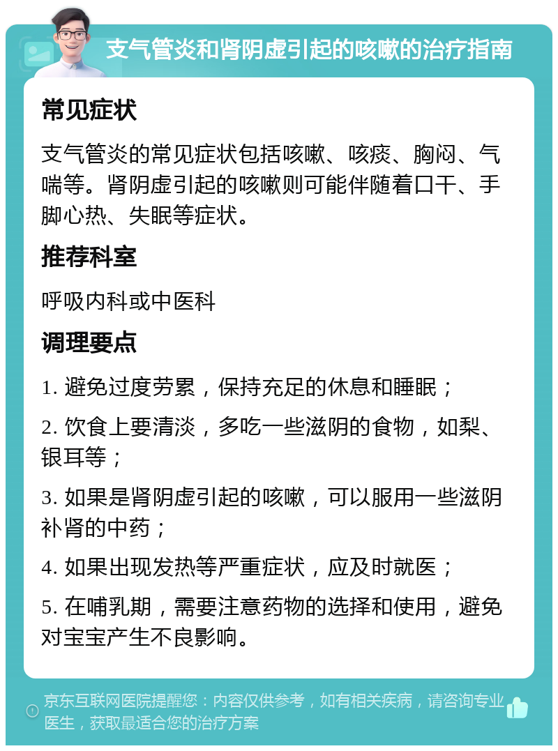 支气管炎和肾阴虚引起的咳嗽的治疗指南 常见症状 支气管炎的常见症状包括咳嗽、咳痰、胸闷、气喘等。肾阴虚引起的咳嗽则可能伴随着口干、手脚心热、失眠等症状。 推荐科室 呼吸内科或中医科 调理要点 1. 避免过度劳累，保持充足的休息和睡眠； 2. 饮食上要清淡，多吃一些滋阴的食物，如梨、银耳等； 3. 如果是肾阴虚引起的咳嗽，可以服用一些滋阴补肾的中药； 4. 如果出现发热等严重症状，应及时就医； 5. 在哺乳期，需要注意药物的选择和使用，避免对宝宝产生不良影响。