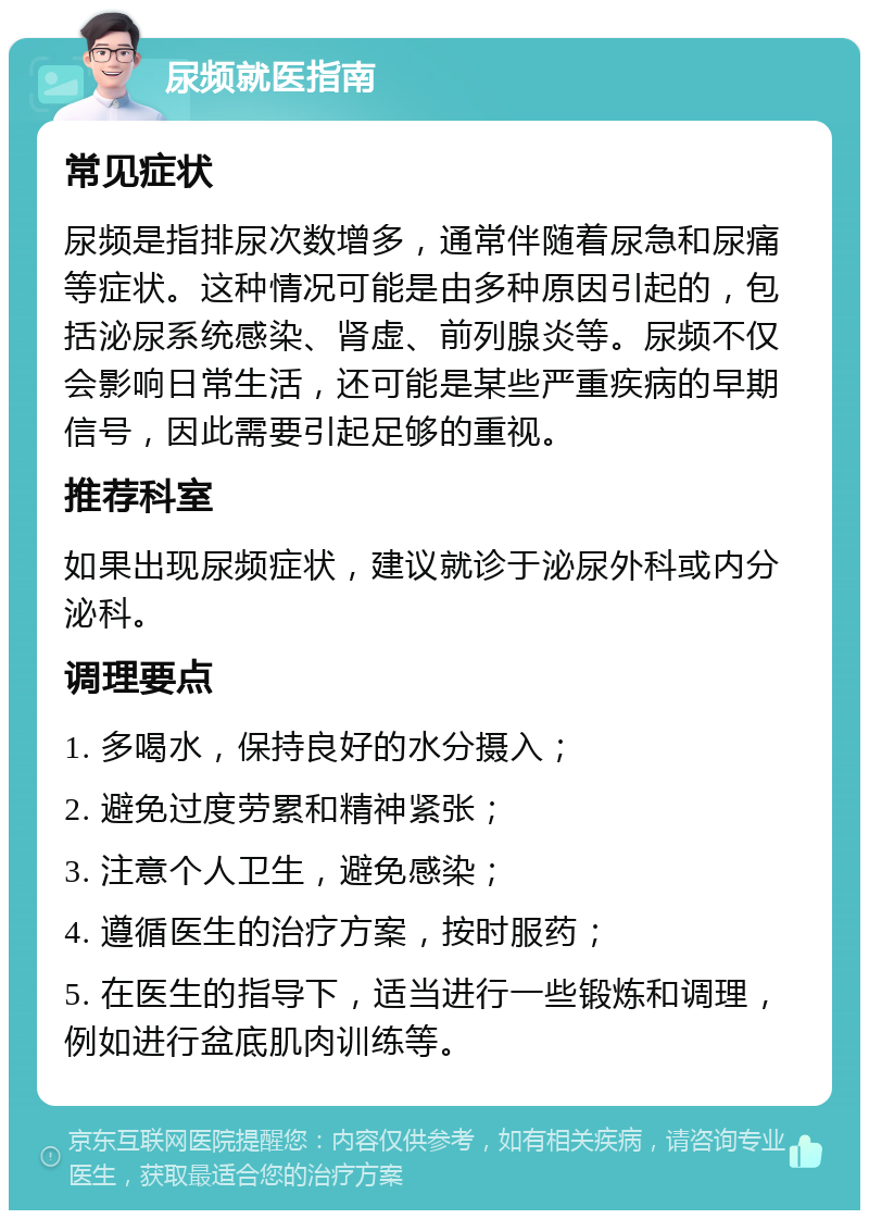 尿频就医指南 常见症状 尿频是指排尿次数增多，通常伴随着尿急和尿痛等症状。这种情况可能是由多种原因引起的，包括泌尿系统感染、肾虚、前列腺炎等。尿频不仅会影响日常生活，还可能是某些严重疾病的早期信号，因此需要引起足够的重视。 推荐科室 如果出现尿频症状，建议就诊于泌尿外科或内分泌科。 调理要点 1. 多喝水，保持良好的水分摄入； 2. 避免过度劳累和精神紧张； 3. 注意个人卫生，避免感染； 4. 遵循医生的治疗方案，按时服药； 5. 在医生的指导下，适当进行一些锻炼和调理，例如进行盆底肌肉训练等。