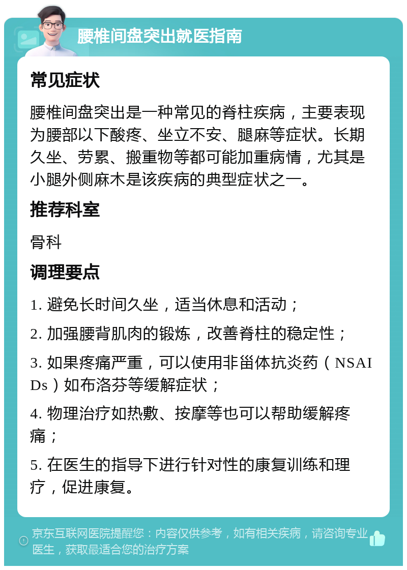 腰椎间盘突出就医指南 常见症状 腰椎间盘突出是一种常见的脊柱疾病，主要表现为腰部以下酸疼、坐立不安、腿麻等症状。长期久坐、劳累、搬重物等都可能加重病情，尤其是小腿外侧麻木是该疾病的典型症状之一。 推荐科室 骨科 调理要点 1. 避免长时间久坐，适当休息和活动； 2. 加强腰背肌肉的锻炼，改善脊柱的稳定性； 3. 如果疼痛严重，可以使用非甾体抗炎药（NSAIDs）如布洛芬等缓解症状； 4. 物理治疗如热敷、按摩等也可以帮助缓解疼痛； 5. 在医生的指导下进行针对性的康复训练和理疗，促进康复。