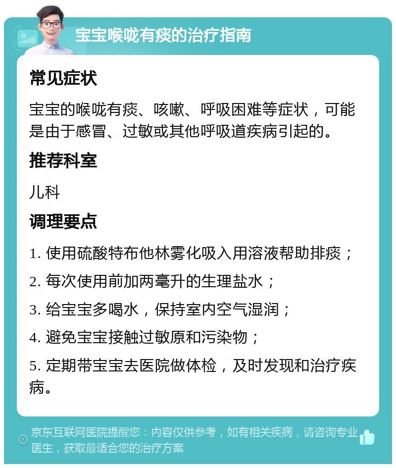 宝宝喉咙有痰的治疗指南 常见症状 宝宝的喉咙有痰、咳嗽、呼吸困难等症状，可能是由于感冒、过敏或其他呼吸道疾病引起的。 推荐科室 儿科 调理要点 1. 使用硫酸特布他林雾化吸入用溶液帮助排痰； 2. 每次使用前加两毫升的生理盐水； 3. 给宝宝多喝水，保持室内空气湿润； 4. 避免宝宝接触过敏原和污染物； 5. 定期带宝宝去医院做体检，及时发现和治疗疾病。