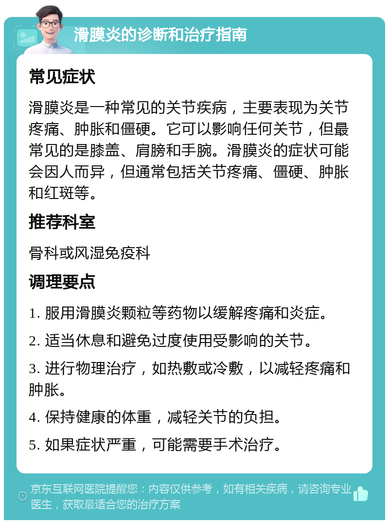 滑膜炎的诊断和治疗指南 常见症状 滑膜炎是一种常见的关节疾病，主要表现为关节疼痛、肿胀和僵硬。它可以影响任何关节，但最常见的是膝盖、肩膀和手腕。滑膜炎的症状可能会因人而异，但通常包括关节疼痛、僵硬、肿胀和红斑等。 推荐科室 骨科或风湿免疫科 调理要点 1. 服用滑膜炎颗粒等药物以缓解疼痛和炎症。 2. 适当休息和避免过度使用受影响的关节。 3. 进行物理治疗，如热敷或冷敷，以减轻疼痛和肿胀。 4. 保持健康的体重，减轻关节的负担。 5. 如果症状严重，可能需要手术治疗。