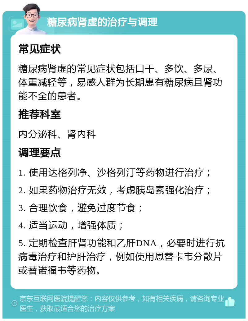 糖尿病肾虚的治疗与调理 常见症状 糖尿病肾虚的常见症状包括口干、多饮、多尿、体重减轻等，易感人群为长期患有糖尿病且肾功能不全的患者。 推荐科室 内分泌科、肾内科 调理要点 1. 使用达格列净、沙格列汀等药物进行治疗； 2. 如果药物治疗无效，考虑胰岛素强化治疗； 3. 合理饮食，避免过度节食； 4. 适当运动，增强体质； 5. 定期检查肝肾功能和乙肝DNA，必要时进行抗病毒治疗和护肝治疗，例如使用恩替卡韦分散片或替诺福韦等药物。