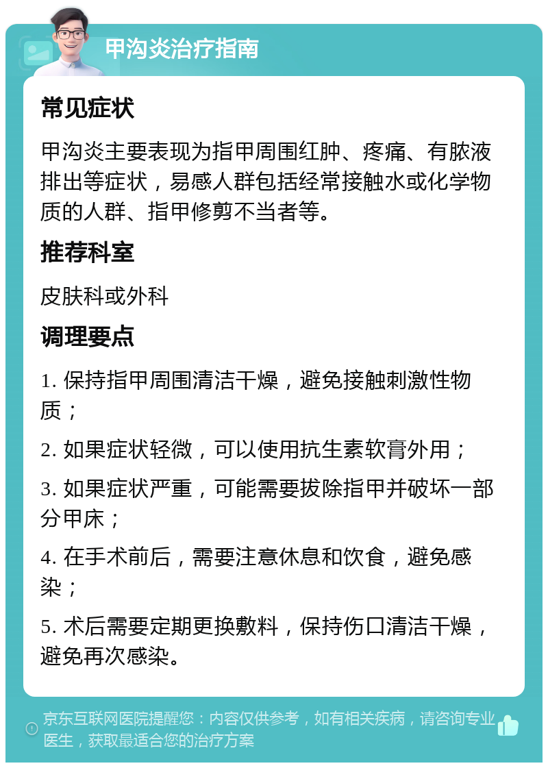 甲沟炎治疗指南 常见症状 甲沟炎主要表现为指甲周围红肿、疼痛、有脓液排出等症状，易感人群包括经常接触水或化学物质的人群、指甲修剪不当者等。 推荐科室 皮肤科或外科 调理要点 1. 保持指甲周围清洁干燥，避免接触刺激性物质； 2. 如果症状轻微，可以使用抗生素软膏外用； 3. 如果症状严重，可能需要拔除指甲并破坏一部分甲床； 4. 在手术前后，需要注意休息和饮食，避免感染； 5. 术后需要定期更换敷料，保持伤口清洁干燥，避免再次感染。