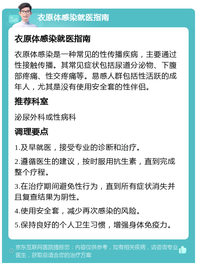 衣原体感染就医指南 衣原体感染就医指南 衣原体感染是一种常见的性传播疾病，主要通过性接触传播。其常见症状包括尿道分泌物、下腹部疼痛、性交疼痛等。易感人群包括性活跃的成年人，尤其是没有使用安全套的性伴侣。 推荐科室 泌尿外科或性病科 调理要点 1.及早就医，接受专业的诊断和治疗。 2.遵循医生的建议，按时服用抗生素，直到完成整个疗程。 3.在治疗期间避免性行为，直到所有症状消失并且复查结果为阴性。 4.使用安全套，减少再次感染的风险。 5.保持良好的个人卫生习惯，增强身体免疫力。