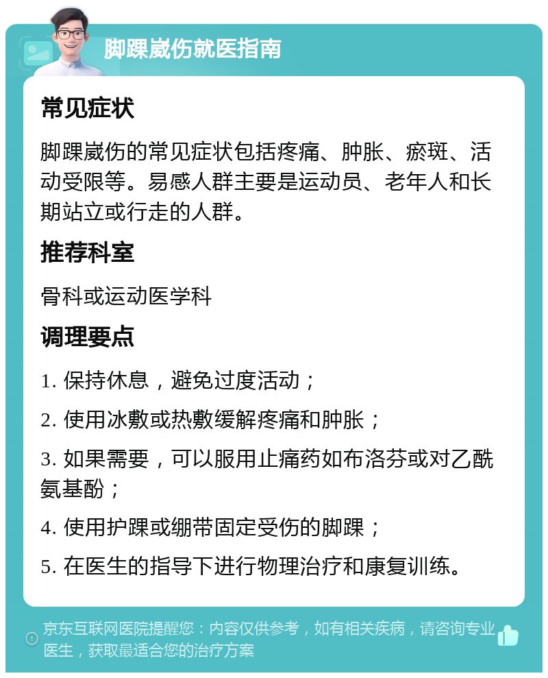 脚踝崴伤就医指南 常见症状 脚踝崴伤的常见症状包括疼痛、肿胀、瘀斑、活动受限等。易感人群主要是运动员、老年人和长期站立或行走的人群。 推荐科室 骨科或运动医学科 调理要点 1. 保持休息，避免过度活动； 2. 使用冰敷或热敷缓解疼痛和肿胀； 3. 如果需要，可以服用止痛药如布洛芬或对乙酰氨基酚； 4. 使用护踝或绷带固定受伤的脚踝； 5. 在医生的指导下进行物理治疗和康复训练。