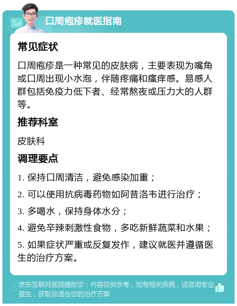 口周疱疹就医指南 常见症状 口周疱疹是一种常见的皮肤病，主要表现为嘴角或口周出现小水泡，伴随疼痛和瘙痒感。易感人群包括免疫力低下者、经常熬夜或压力大的人群等。 推荐科室 皮肤科 调理要点 1. 保持口周清洁，避免感染加重； 2. 可以使用抗病毒药物如阿昔洛韦进行治疗； 3. 多喝水，保持身体水分； 4. 避免辛辣刺激性食物，多吃新鲜蔬菜和水果； 5. 如果症状严重或反复发作，建议就医并遵循医生的治疗方案。