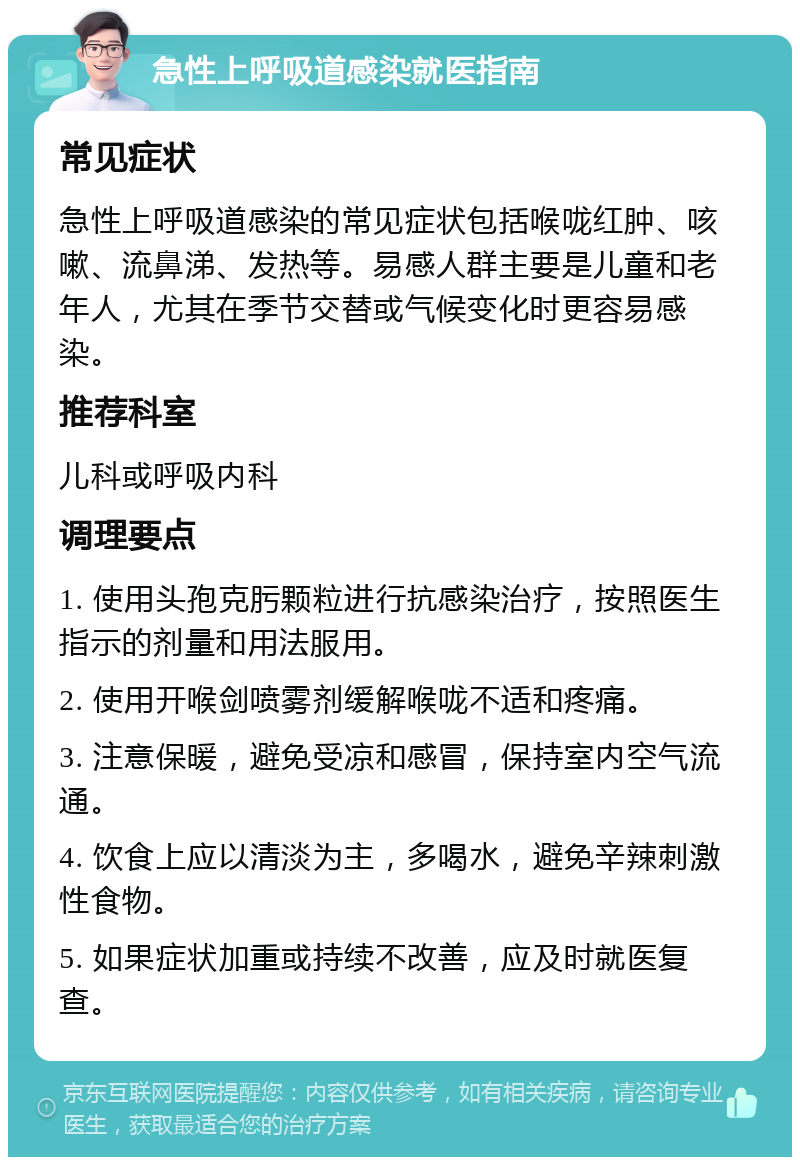 急性上呼吸道感染就医指南 常见症状 急性上呼吸道感染的常见症状包括喉咙红肿、咳嗽、流鼻涕、发热等。易感人群主要是儿童和老年人，尤其在季节交替或气候变化时更容易感染。 推荐科室 儿科或呼吸内科 调理要点 1. 使用头孢克肟颗粒进行抗感染治疗，按照医生指示的剂量和用法服用。 2. 使用开喉剑喷雾剂缓解喉咙不适和疼痛。 3. 注意保暖，避免受凉和感冒，保持室内空气流通。 4. 饮食上应以清淡为主，多喝水，避免辛辣刺激性食物。 5. 如果症状加重或持续不改善，应及时就医复查。