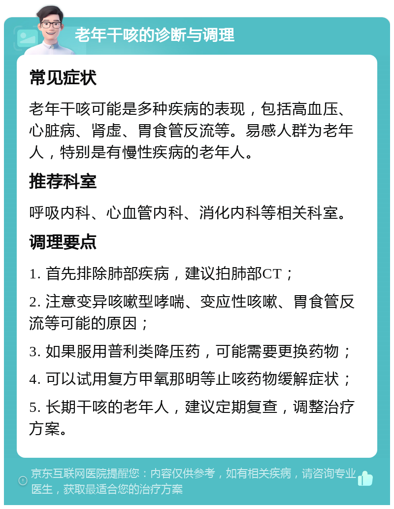 老年干咳的诊断与调理 常见症状 老年干咳可能是多种疾病的表现，包括高血压、心脏病、肾虚、胃食管反流等。易感人群为老年人，特别是有慢性疾病的老年人。 推荐科室 呼吸内科、心血管内科、消化内科等相关科室。 调理要点 1. 首先排除肺部疾病，建议拍肺部CT； 2. 注意变异咳嗽型哮喘、变应性咳嗽、胃食管反流等可能的原因； 3. 如果服用普利类降压药，可能需要更换药物； 4. 可以试用复方甲氧那明等止咳药物缓解症状； 5. 长期干咳的老年人，建议定期复查，调整治疗方案。