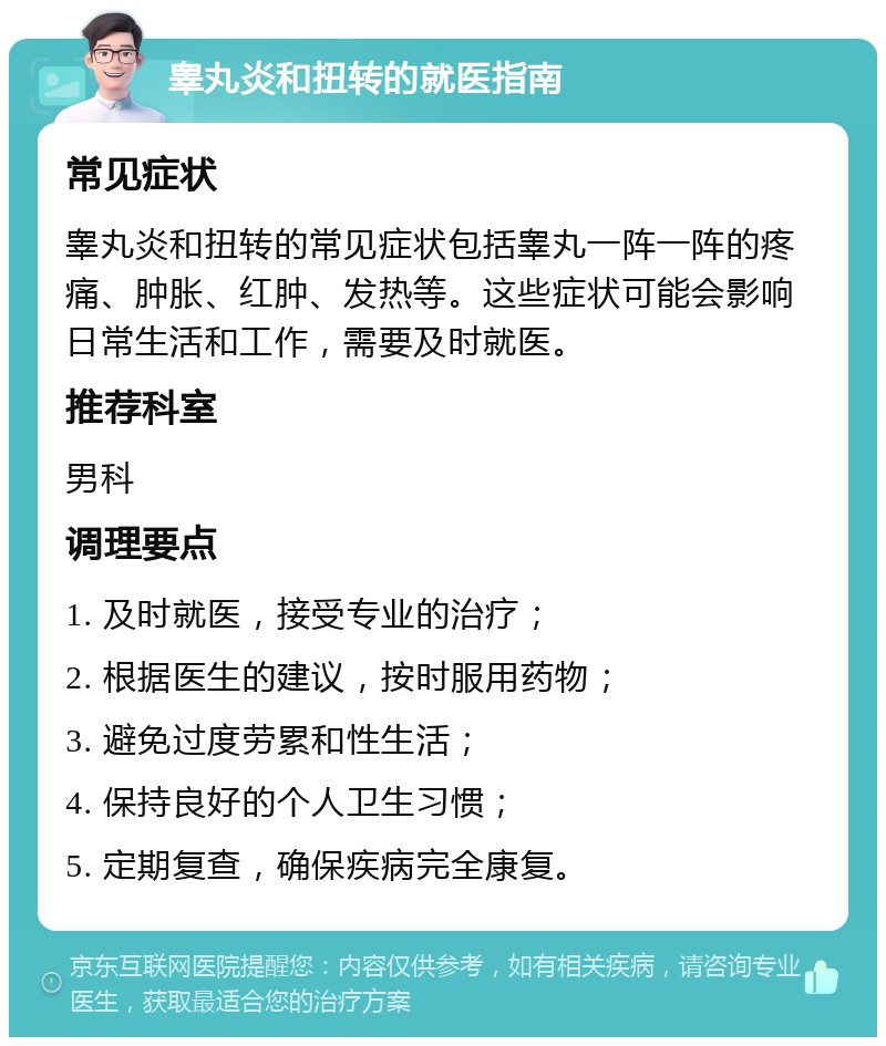 睾丸炎和扭转的就医指南 常见症状 睾丸炎和扭转的常见症状包括睾丸一阵一阵的疼痛、肿胀、红肿、发热等。这些症状可能会影响日常生活和工作，需要及时就医。 推荐科室 男科 调理要点 1. 及时就医，接受专业的治疗； 2. 根据医生的建议，按时服用药物； 3. 避免过度劳累和性生活； 4. 保持良好的个人卫生习惯； 5. 定期复查，确保疾病完全康复。