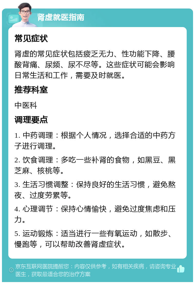 肾虚就医指南 常见症状 肾虚的常见症状包括疲乏无力、性功能下降、腰酸背痛、尿频、尿不尽等。这些症状可能会影响日常生活和工作，需要及时就医。 推荐科室 中医科 调理要点 1. 中药调理：根据个人情况，选择合适的中药方子进行调理。 2. 饮食调理：多吃一些补肾的食物，如黑豆、黑芝麻、核桃等。 3. 生活习惯调整：保持良好的生活习惯，避免熬夜、过度劳累等。 4. 心理调节：保持心情愉快，避免过度焦虑和压力。 5. 运动锻炼：适当进行一些有氧运动，如散步、慢跑等，可以帮助改善肾虚症状。