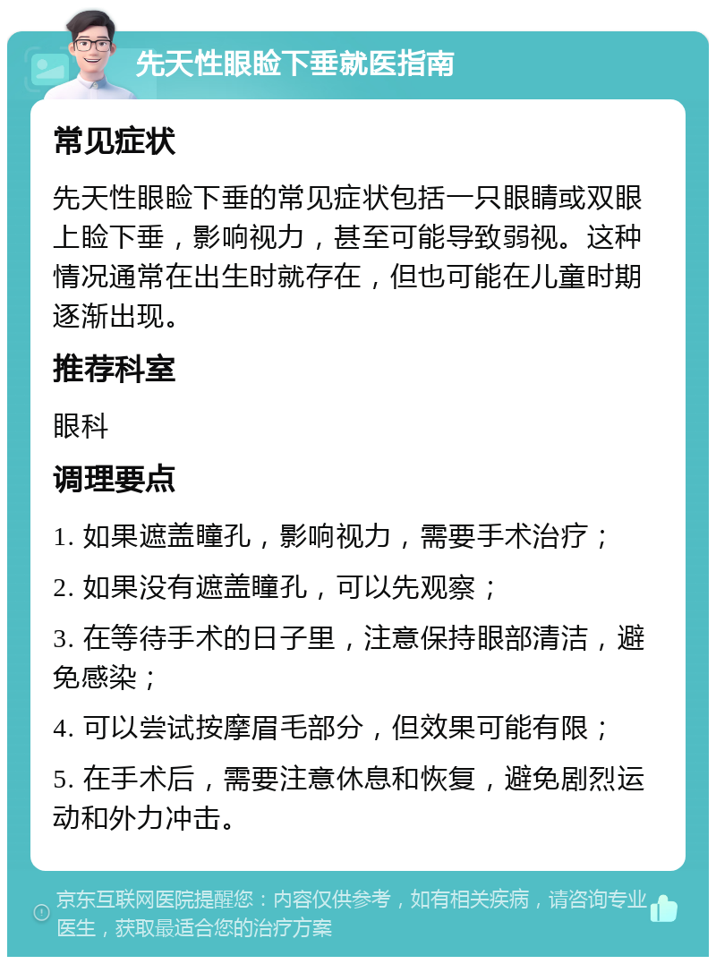 先天性眼睑下垂就医指南 常见症状 先天性眼睑下垂的常见症状包括一只眼睛或双眼上睑下垂，影响视力，甚至可能导致弱视。这种情况通常在出生时就存在，但也可能在儿童时期逐渐出现。 推荐科室 眼科 调理要点 1. 如果遮盖瞳孔，影响视力，需要手术治疗； 2. 如果没有遮盖瞳孔，可以先观察； 3. 在等待手术的日子里，注意保持眼部清洁，避免感染； 4. 可以尝试按摩眉毛部分，但效果可能有限； 5. 在手术后，需要注意休息和恢复，避免剧烈运动和外力冲击。