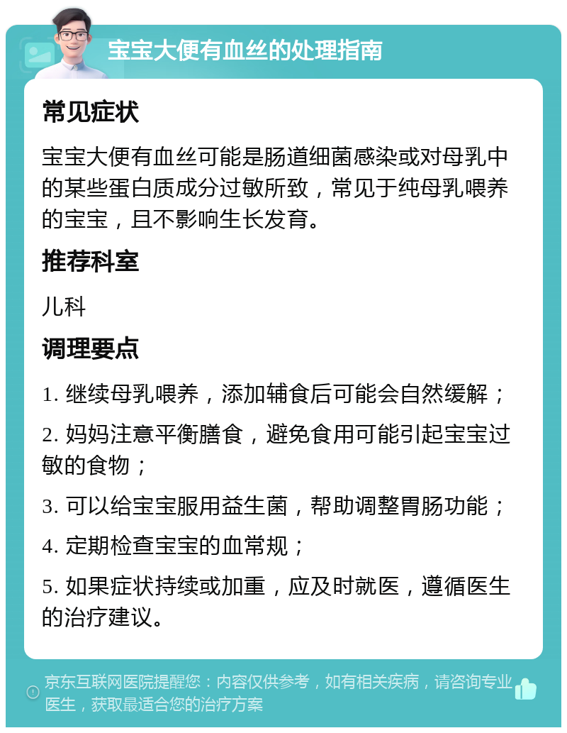 宝宝大便有血丝的处理指南 常见症状 宝宝大便有血丝可能是肠道细菌感染或对母乳中的某些蛋白质成分过敏所致，常见于纯母乳喂养的宝宝，且不影响生长发育。 推荐科室 儿科 调理要点 1. 继续母乳喂养，添加辅食后可能会自然缓解； 2. 妈妈注意平衡膳食，避免食用可能引起宝宝过敏的食物； 3. 可以给宝宝服用益生菌，帮助调整胃肠功能； 4. 定期检查宝宝的血常规； 5. 如果症状持续或加重，应及时就医，遵循医生的治疗建议。