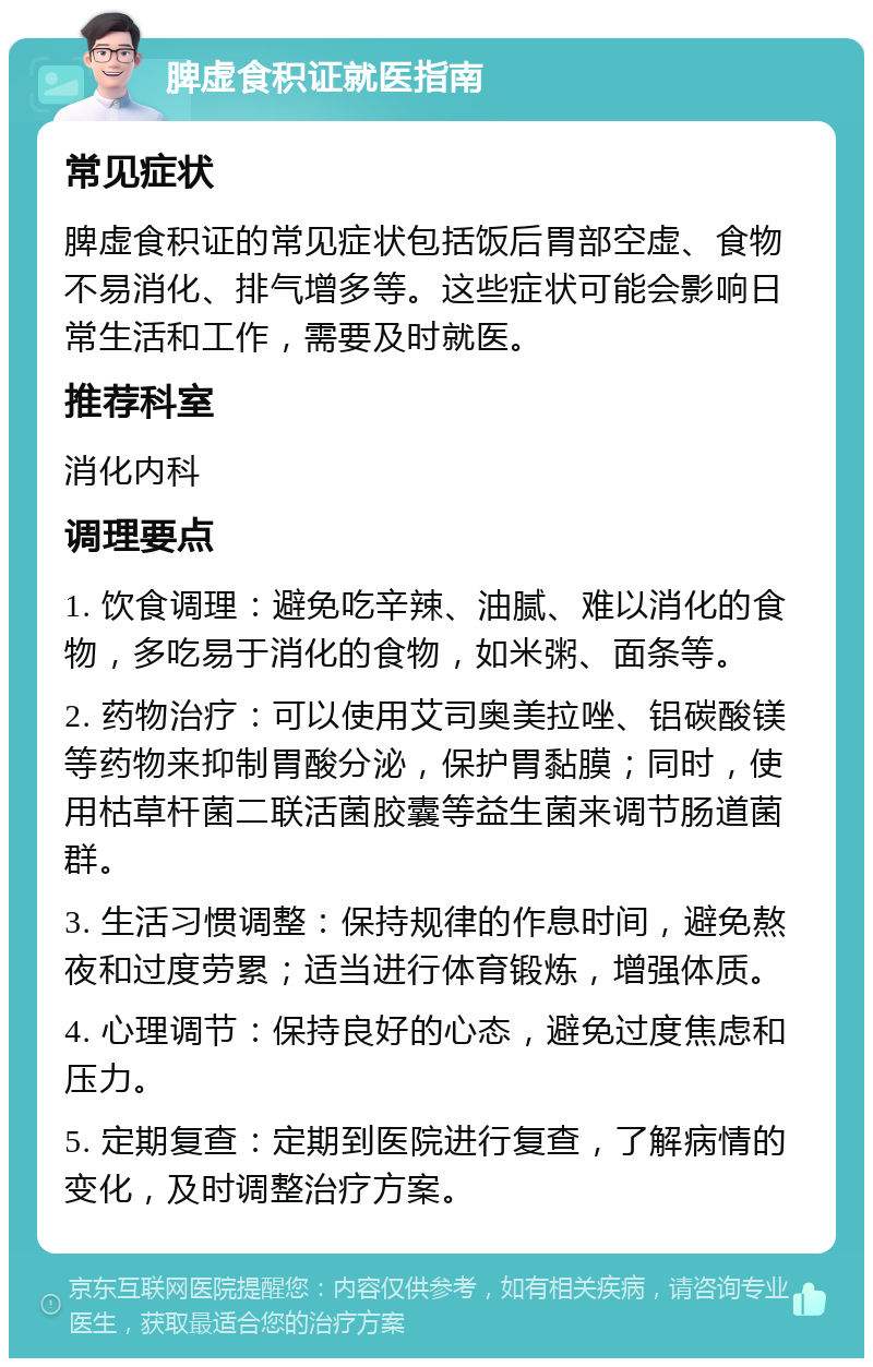 脾虚食积证就医指南 常见症状 脾虚食积证的常见症状包括饭后胃部空虚、食物不易消化、排气增多等。这些症状可能会影响日常生活和工作，需要及时就医。 推荐科室 消化内科 调理要点 1. 饮食调理：避免吃辛辣、油腻、难以消化的食物，多吃易于消化的食物，如米粥、面条等。 2. 药物治疗：可以使用艾司奥美拉唑、铝碳酸镁等药物来抑制胃酸分泌，保护胃黏膜；同时，使用枯草杆菌二联活菌胶囊等益生菌来调节肠道菌群。 3. 生活习惯调整：保持规律的作息时间，避免熬夜和过度劳累；适当进行体育锻炼，增强体质。 4. 心理调节：保持良好的心态，避免过度焦虑和压力。 5. 定期复查：定期到医院进行复查，了解病情的变化，及时调整治疗方案。