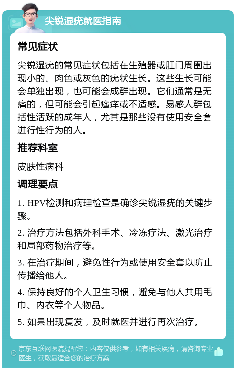 尖锐湿疣就医指南 常见症状 尖锐湿疣的常见症状包括在生殖器或肛门周围出现小的、肉色或灰色的疣状生长。这些生长可能会单独出现，也可能会成群出现。它们通常是无痛的，但可能会引起瘙痒或不适感。易感人群包括性活跃的成年人，尤其是那些没有使用安全套进行性行为的人。 推荐科室 皮肤性病科 调理要点 1. HPV检测和病理检查是确诊尖锐湿疣的关键步骤。 2. 治疗方法包括外科手术、冷冻疗法、激光治疗和局部药物治疗等。 3. 在治疗期间，避免性行为或使用安全套以防止传播给他人。 4. 保持良好的个人卫生习惯，避免与他人共用毛巾、内衣等个人物品。 5. 如果出现复发，及时就医并进行再次治疗。