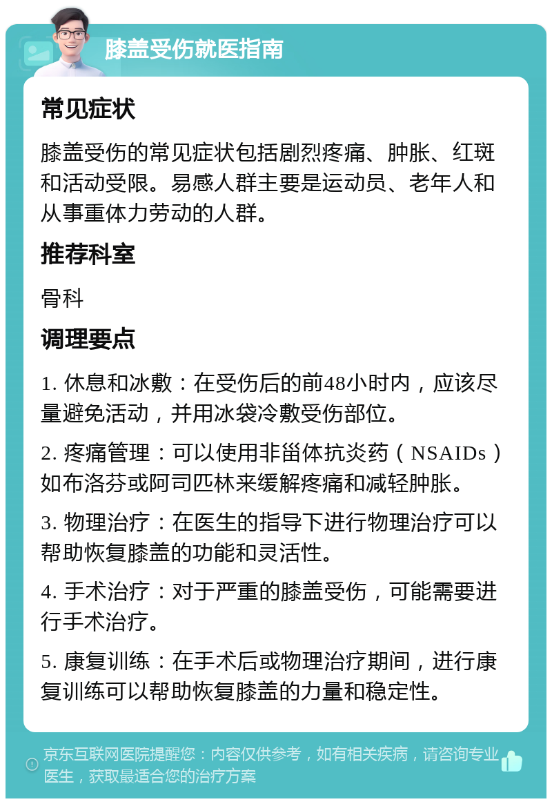 膝盖受伤就医指南 常见症状 膝盖受伤的常见症状包括剧烈疼痛、肿胀、红斑和活动受限。易感人群主要是运动员、老年人和从事重体力劳动的人群。 推荐科室 骨科 调理要点 1. 休息和冰敷：在受伤后的前48小时内，应该尽量避免活动，并用冰袋冷敷受伤部位。 2. 疼痛管理：可以使用非甾体抗炎药（NSAIDs）如布洛芬或阿司匹林来缓解疼痛和减轻肿胀。 3. 物理治疗：在医生的指导下进行物理治疗可以帮助恢复膝盖的功能和灵活性。 4. 手术治疗：对于严重的膝盖受伤，可能需要进行手术治疗。 5. 康复训练：在手术后或物理治疗期间，进行康复训练可以帮助恢复膝盖的力量和稳定性。