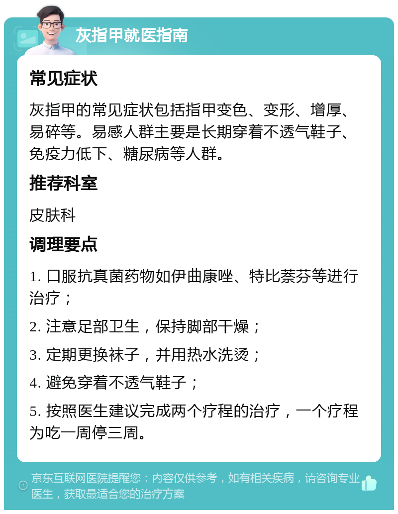 灰指甲就医指南 常见症状 灰指甲的常见症状包括指甲变色、变形、增厚、易碎等。易感人群主要是长期穿着不透气鞋子、免疫力低下、糖尿病等人群。 推荐科室 皮肤科 调理要点 1. 口服抗真菌药物如伊曲康唑、特比萘芬等进行治疗； 2. 注意足部卫生，保持脚部干燥； 3. 定期更换袜子，并用热水洗烫； 4. 避免穿着不透气鞋子； 5. 按照医生建议完成两个疗程的治疗，一个疗程为吃一周停三周。