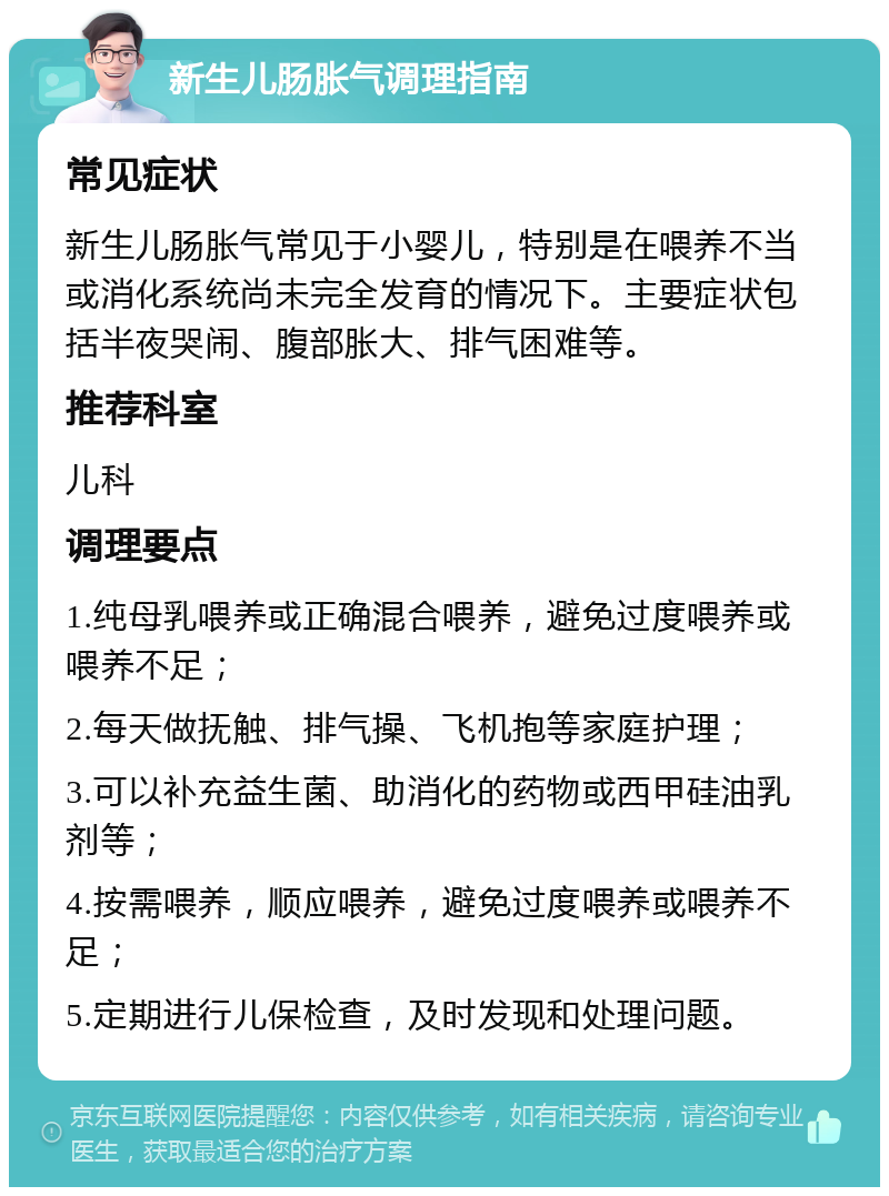 新生儿肠胀气调理指南 常见症状 新生儿肠胀气常见于小婴儿，特别是在喂养不当或消化系统尚未完全发育的情况下。主要症状包括半夜哭闹、腹部胀大、排气困难等。 推荐科室 儿科 调理要点 1.纯母乳喂养或正确混合喂养，避免过度喂养或喂养不足； 2.每天做抚触、排气操、飞机抱等家庭护理； 3.可以补充益生菌、助消化的药物或西甲硅油乳剂等； 4.按需喂养，顺应喂养，避免过度喂养或喂养不足； 5.定期进行儿保检查，及时发现和处理问题。