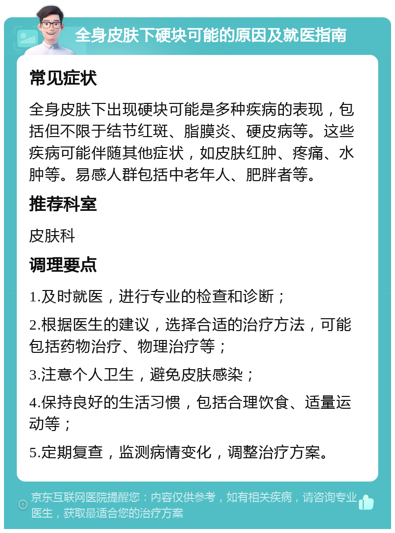 全身皮肤下硬块可能的原因及就医指南 常见症状 全身皮肤下出现硬块可能是多种疾病的表现，包括但不限于结节红斑、脂膜炎、硬皮病等。这些疾病可能伴随其他症状，如皮肤红肿、疼痛、水肿等。易感人群包括中老年人、肥胖者等。 推荐科室 皮肤科 调理要点 1.及时就医，进行专业的检查和诊断； 2.根据医生的建议，选择合适的治疗方法，可能包括药物治疗、物理治疗等； 3.注意个人卫生，避免皮肤感染； 4.保持良好的生活习惯，包括合理饮食、适量运动等； 5.定期复查，监测病情变化，调整治疗方案。