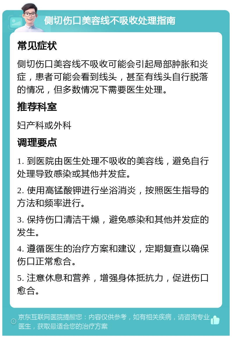 侧切伤口美容线不吸收处理指南 常见症状 侧切伤口美容线不吸收可能会引起局部肿胀和炎症，患者可能会看到线头，甚至有线头自行脱落的情况，但多数情况下需要医生处理。 推荐科室 妇产科或外科 调理要点 1. 到医院由医生处理不吸收的美容线，避免自行处理导致感染或其他并发症。 2. 使用高锰酸钾进行坐浴消炎，按照医生指导的方法和频率进行。 3. 保持伤口清洁干燥，避免感染和其他并发症的发生。 4. 遵循医生的治疗方案和建议，定期复查以确保伤口正常愈合。 5. 注意休息和营养，增强身体抵抗力，促进伤口愈合。