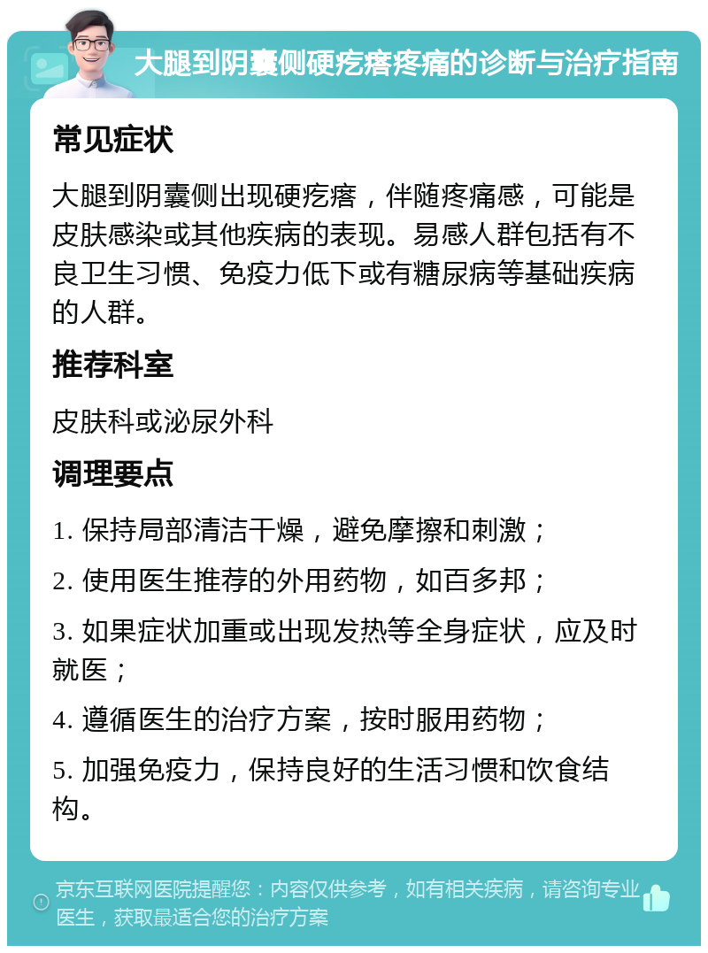 大腿到阴囊侧硬疙瘩疼痛的诊断与治疗指南 常见症状 大腿到阴囊侧出现硬疙瘩，伴随疼痛感，可能是皮肤感染或其他疾病的表现。易感人群包括有不良卫生习惯、免疫力低下或有糖尿病等基础疾病的人群。 推荐科室 皮肤科或泌尿外科 调理要点 1. 保持局部清洁干燥，避免摩擦和刺激； 2. 使用医生推荐的外用药物，如百多邦； 3. 如果症状加重或出现发热等全身症状，应及时就医； 4. 遵循医生的治疗方案，按时服用药物； 5. 加强免疫力，保持良好的生活习惯和饮食结构。