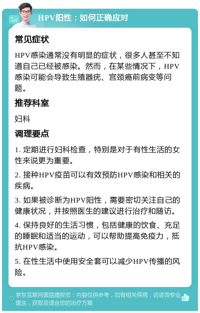 HPV阳性：如何正确应对 常见症状 HPV感染通常没有明显的症状，很多人甚至不知道自己已经被感染。然而，在某些情况下，HPV感染可能会导致生殖器疣、宫颈癌前病变等问题。 推荐科室 妇科 调理要点 1. 定期进行妇科检查，特别是对于有性生活的女性来说更为重要。 2. 接种HPV疫苗可以有效预防HPV感染和相关的疾病。 3. 如果被诊断为HPV阳性，需要密切关注自己的健康状况，并按照医生的建议进行治疗和随访。 4. 保持良好的生活习惯，包括健康的饮食、充足的睡眠和适当的运动，可以帮助提高免疫力，抵抗HPV感染。 5. 在性生活中使用安全套可以减少HPV传播的风险。