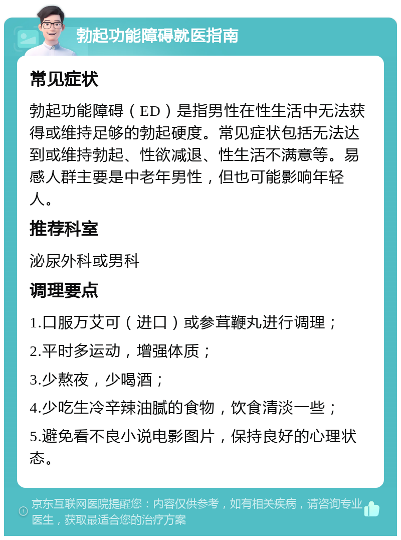 勃起功能障碍就医指南 常见症状 勃起功能障碍（ED）是指男性在性生活中无法获得或维持足够的勃起硬度。常见症状包括无法达到或维持勃起、性欲减退、性生活不满意等。易感人群主要是中老年男性，但也可能影响年轻人。 推荐科室 泌尿外科或男科 调理要点 1.口服万艾可（进口）或参茸鞭丸进行调理； 2.平时多运动，增强体质； 3.少熬夜，少喝酒； 4.少吃生冷辛辣油腻的食物，饮食清淡一些； 5.避免看不良小说电影图片，保持良好的心理状态。