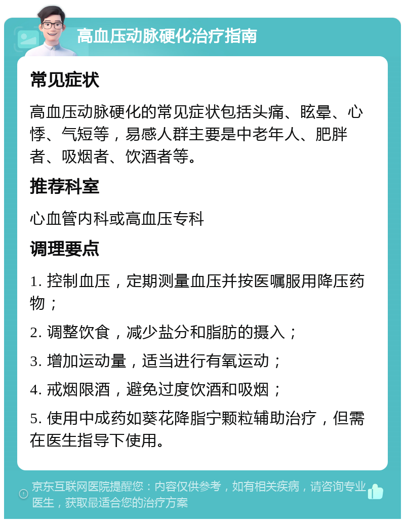 高血压动脉硬化治疗指南 常见症状 高血压动脉硬化的常见症状包括头痛、眩晕、心悸、气短等，易感人群主要是中老年人、肥胖者、吸烟者、饮酒者等。 推荐科室 心血管内科或高血压专科 调理要点 1. 控制血压，定期测量血压并按医嘱服用降压药物； 2. 调整饮食，减少盐分和脂肪的摄入； 3. 增加运动量，适当进行有氧运动； 4. 戒烟限酒，避免过度饮酒和吸烟； 5. 使用中成药如葵花降脂宁颗粒辅助治疗，但需在医生指导下使用。