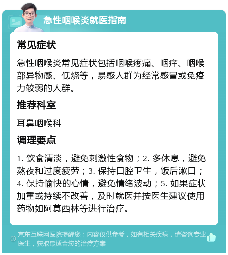 急性咽喉炎就医指南 常见症状 急性咽喉炎常见症状包括咽喉疼痛、咽痒、咽喉部异物感、低烧等，易感人群为经常感冒或免疫力较弱的人群。 推荐科室 耳鼻咽喉科 调理要点 1. 饮食清淡，避免刺激性食物；2. 多休息，避免熬夜和过度疲劳；3. 保持口腔卫生，饭后漱口；4. 保持愉快的心情，避免情绪波动；5. 如果症状加重或持续不改善，及时就医并按医生建议使用药物如阿莫西林等进行治疗。