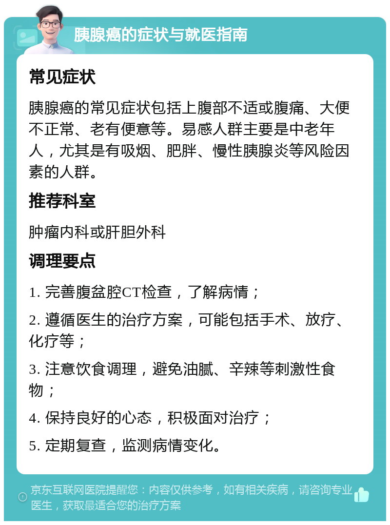 胰腺癌的症状与就医指南 常见症状 胰腺癌的常见症状包括上腹部不适或腹痛、大便不正常、老有便意等。易感人群主要是中老年人，尤其是有吸烟、肥胖、慢性胰腺炎等风险因素的人群。 推荐科室 肿瘤内科或肝胆外科 调理要点 1. 完善腹盆腔CT检查，了解病情； 2. 遵循医生的治疗方案，可能包括手术、放疗、化疗等； 3. 注意饮食调理，避免油腻、辛辣等刺激性食物； 4. 保持良好的心态，积极面对治疗； 5. 定期复查，监测病情变化。