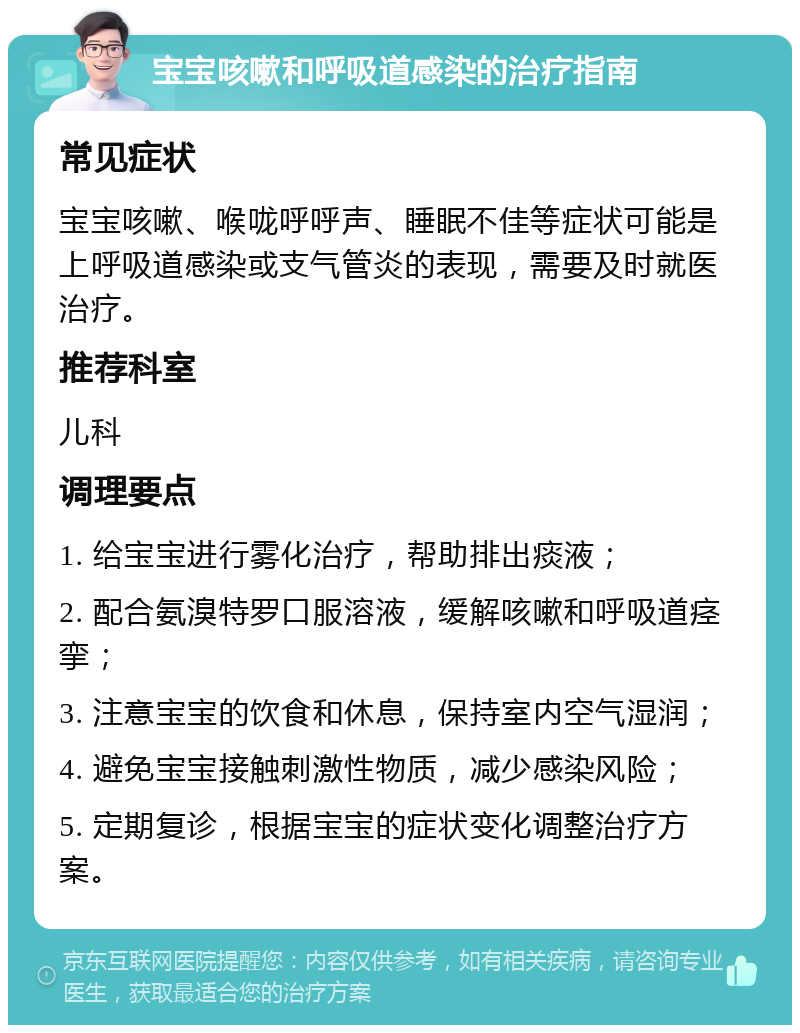 宝宝咳嗽和呼吸道感染的治疗指南 常见症状 宝宝咳嗽、喉咙呼呼声、睡眠不佳等症状可能是上呼吸道感染或支气管炎的表现，需要及时就医治疗。 推荐科室 儿科 调理要点 1. 给宝宝进行雾化治疗，帮助排出痰液； 2. 配合氨溴特罗口服溶液，缓解咳嗽和呼吸道痉挛； 3. 注意宝宝的饮食和休息，保持室内空气湿润； 4. 避免宝宝接触刺激性物质，减少感染风险； 5. 定期复诊，根据宝宝的症状变化调整治疗方案。