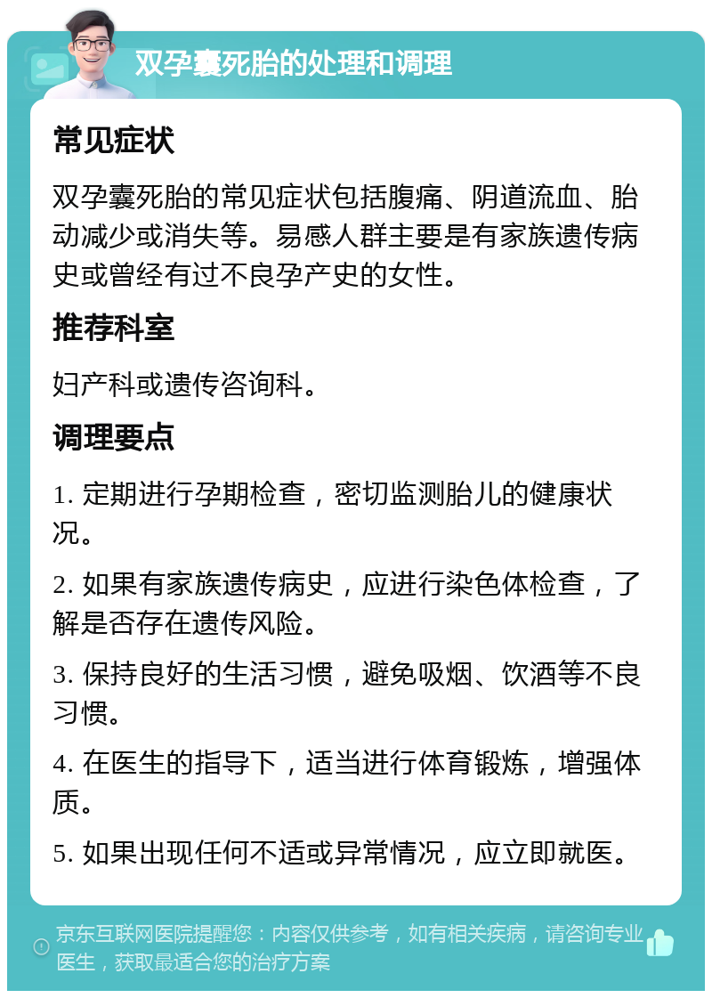 双孕囊死胎的处理和调理 常见症状 双孕囊死胎的常见症状包括腹痛、阴道流血、胎动减少或消失等。易感人群主要是有家族遗传病史或曾经有过不良孕产史的女性。 推荐科室 妇产科或遗传咨询科。 调理要点 1. 定期进行孕期检查，密切监测胎儿的健康状况。 2. 如果有家族遗传病史，应进行染色体检查，了解是否存在遗传风险。 3. 保持良好的生活习惯，避免吸烟、饮酒等不良习惯。 4. 在医生的指导下，适当进行体育锻炼，增强体质。 5. 如果出现任何不适或异常情况，应立即就医。