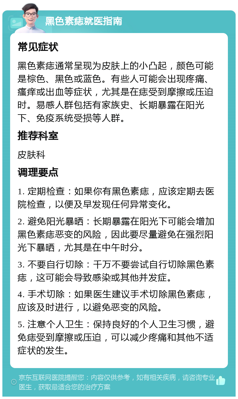 黑色素痣就医指南 常见症状 黑色素痣通常呈现为皮肤上的小凸起，颜色可能是棕色、黑色或蓝色。有些人可能会出现疼痛、瘙痒或出血等症状，尤其是在痣受到摩擦或压迫时。易感人群包括有家族史、长期暴露在阳光下、免疫系统受损等人群。 推荐科室 皮肤科 调理要点 1. 定期检查：如果你有黑色素痣，应该定期去医院检查，以便及早发现任何异常变化。 2. 避免阳光暴晒：长期暴露在阳光下可能会增加黑色素痣恶变的风险，因此要尽量避免在强烈阳光下暴晒，尤其是在中午时分。 3. 不要自行切除：千万不要尝试自行切除黑色素痣，这可能会导致感染或其他并发症。 4. 手术切除：如果医生建议手术切除黑色素痣，应该及时进行，以避免恶变的风险。 5. 注意个人卫生：保持良好的个人卫生习惯，避免痣受到摩擦或压迫，可以减少疼痛和其他不适症状的发生。