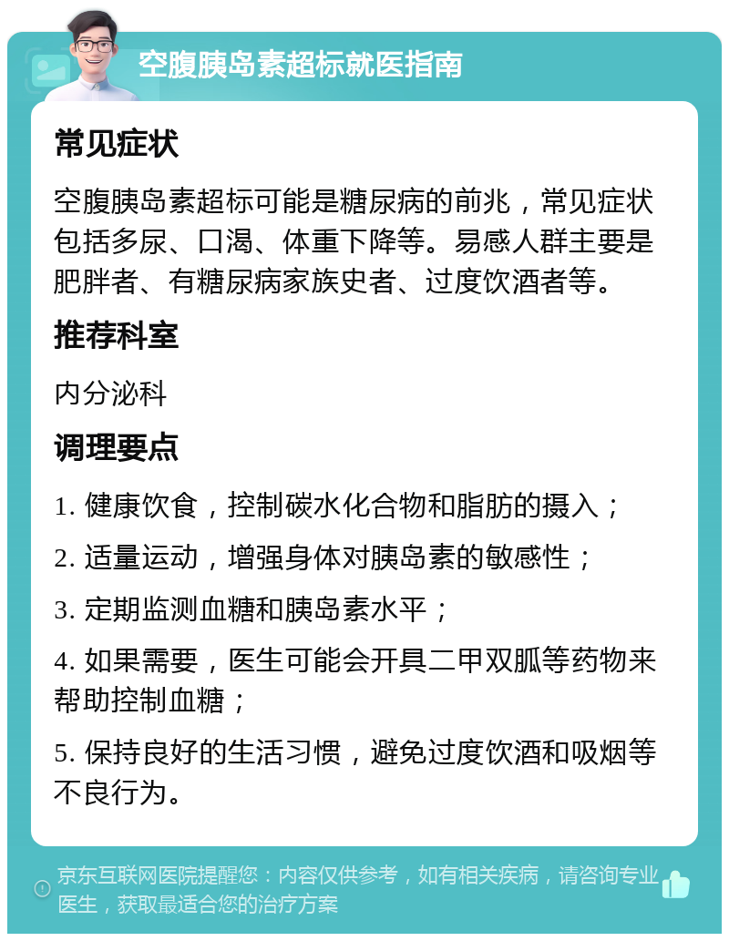 空腹胰岛素超标就医指南 常见症状 空腹胰岛素超标可能是糖尿病的前兆，常见症状包括多尿、口渴、体重下降等。易感人群主要是肥胖者、有糖尿病家族史者、过度饮酒者等。 推荐科室 内分泌科 调理要点 1. 健康饮食，控制碳水化合物和脂肪的摄入； 2. 适量运动，增强身体对胰岛素的敏感性； 3. 定期监测血糖和胰岛素水平； 4. 如果需要，医生可能会开具二甲双胍等药物来帮助控制血糖； 5. 保持良好的生活习惯，避免过度饮酒和吸烟等不良行为。