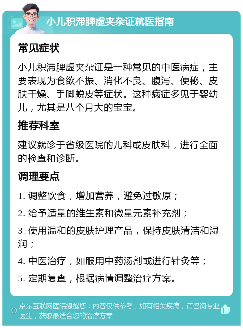 小儿积滞脾虚夹杂证就医指南 常见症状 小儿积滞脾虚夹杂证是一种常见的中医病症，主要表现为食欲不振、消化不良、腹泻、便秘、皮肤干燥、手脚蜕皮等症状。这种病症多见于婴幼儿，尤其是八个月大的宝宝。 推荐科室 建议就诊于省级医院的儿科或皮肤科，进行全面的检查和诊断。 调理要点 1. 调整饮食，增加营养，避免过敏原； 2. 给予适量的维生素和微量元素补充剂； 3. 使用温和的皮肤护理产品，保持皮肤清洁和湿润； 4. 中医治疗，如服用中药汤剂或进行针灸等； 5. 定期复查，根据病情调整治疗方案。