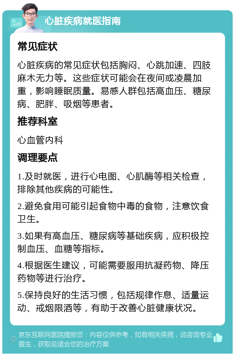 心脏疾病就医指南 常见症状 心脏疾病的常见症状包括胸闷、心跳加速、四肢麻木无力等。这些症状可能会在夜间或凌晨加重，影响睡眠质量。易感人群包括高血压、糖尿病、肥胖、吸烟等患者。 推荐科室 心血管内科 调理要点 1.及时就医，进行心电图、心肌酶等相关检查，排除其他疾病的可能性。 2.避免食用可能引起食物中毒的食物，注意饮食卫生。 3.如果有高血压、糖尿病等基础疾病，应积极控制血压、血糖等指标。 4.根据医生建议，可能需要服用抗凝药物、降压药物等进行治疗。 5.保持良好的生活习惯，包括规律作息、适量运动、戒烟限酒等，有助于改善心脏健康状况。