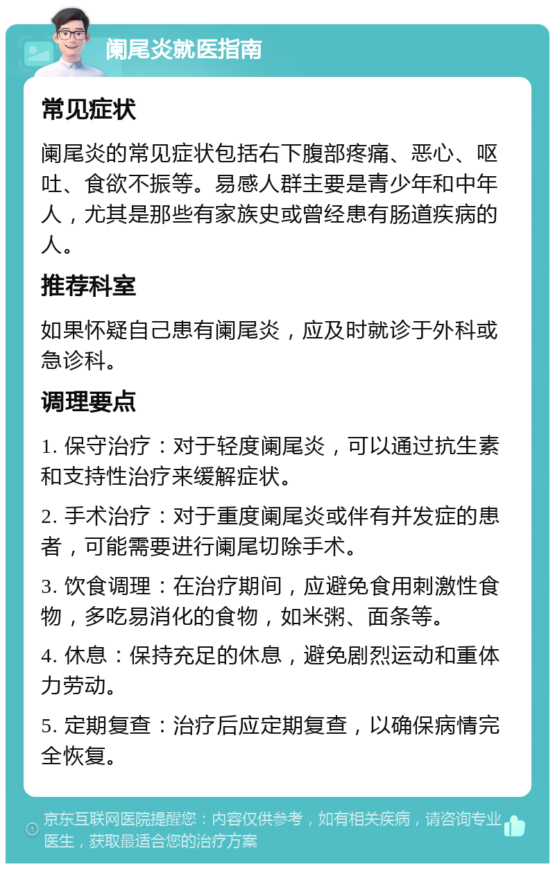 阑尾炎就医指南 常见症状 阑尾炎的常见症状包括右下腹部疼痛、恶心、呕吐、食欲不振等。易感人群主要是青少年和中年人，尤其是那些有家族史或曾经患有肠道疾病的人。 推荐科室 如果怀疑自己患有阑尾炎，应及时就诊于外科或急诊科。 调理要点 1. 保守治疗：对于轻度阑尾炎，可以通过抗生素和支持性治疗来缓解症状。 2. 手术治疗：对于重度阑尾炎或伴有并发症的患者，可能需要进行阑尾切除手术。 3. 饮食调理：在治疗期间，应避免食用刺激性食物，多吃易消化的食物，如米粥、面条等。 4. 休息：保持充足的休息，避免剧烈运动和重体力劳动。 5. 定期复查：治疗后应定期复查，以确保病情完全恢复。