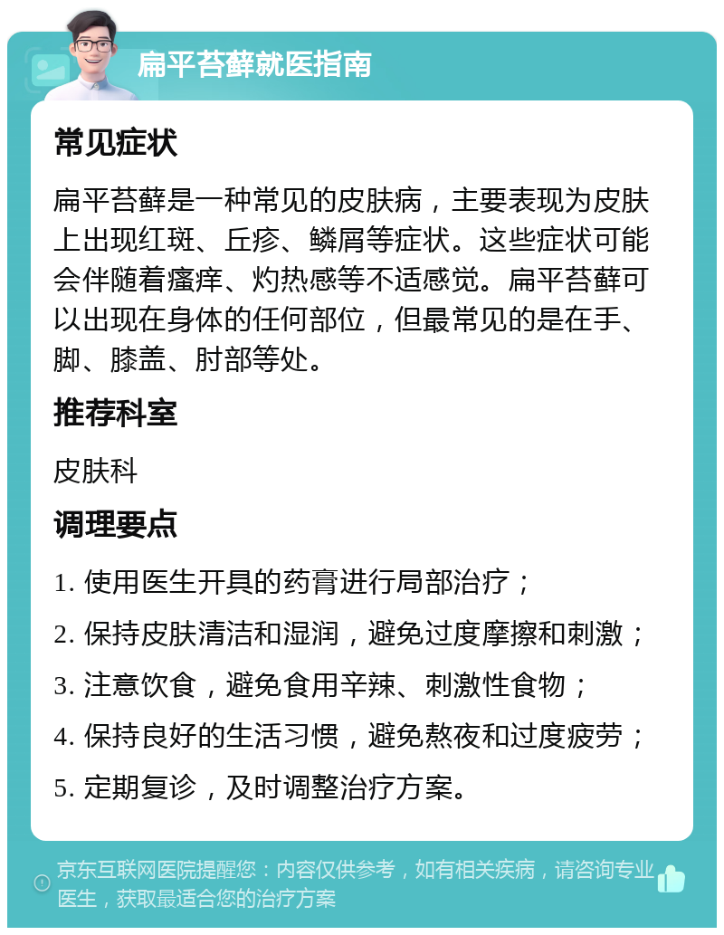 扁平苔藓就医指南 常见症状 扁平苔藓是一种常见的皮肤病，主要表现为皮肤上出现红斑、丘疹、鳞屑等症状。这些症状可能会伴随着瘙痒、灼热感等不适感觉。扁平苔藓可以出现在身体的任何部位，但最常见的是在手、脚、膝盖、肘部等处。 推荐科室 皮肤科 调理要点 1. 使用医生开具的药膏进行局部治疗； 2. 保持皮肤清洁和湿润，避免过度摩擦和刺激； 3. 注意饮食，避免食用辛辣、刺激性食物； 4. 保持良好的生活习惯，避免熬夜和过度疲劳； 5. 定期复诊，及时调整治疗方案。