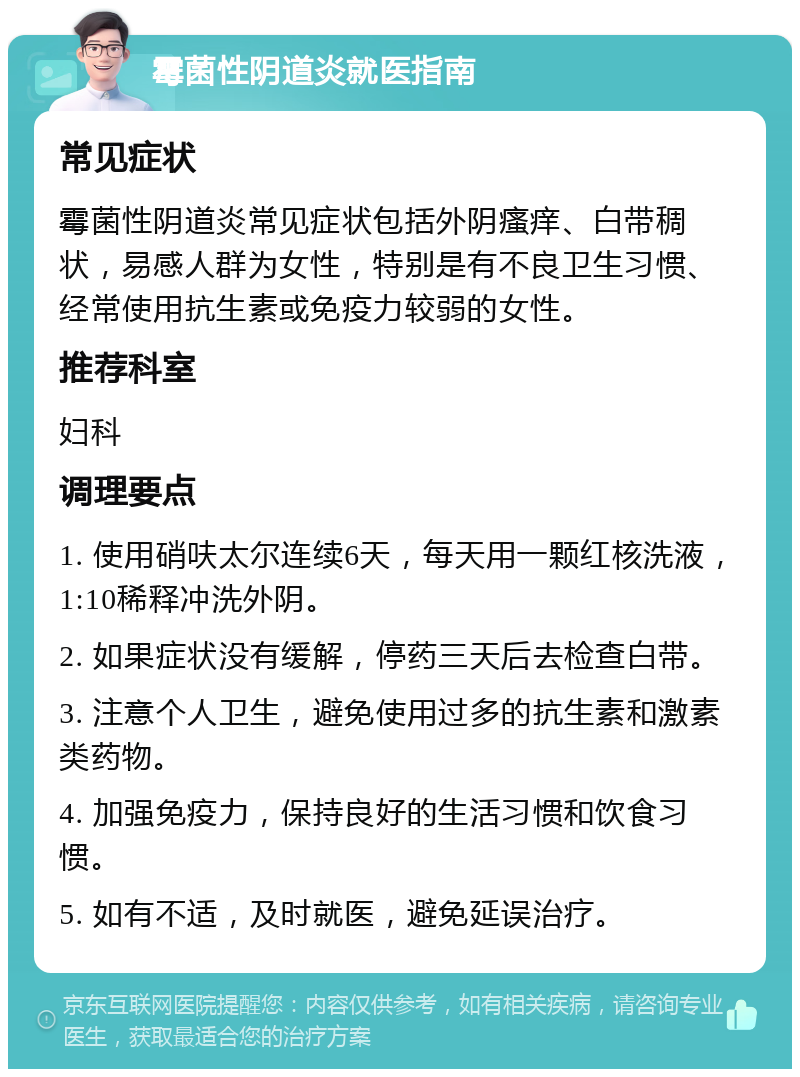 霉菌性阴道炎就医指南 常见症状 霉菌性阴道炎常见症状包括外阴瘙痒、白带稠状，易感人群为女性，特别是有不良卫生习惯、经常使用抗生素或免疫力较弱的女性。 推荐科室 妇科 调理要点 1. 使用硝呋太尔连续6天，每天用一颗红核洗液，1:10稀释冲洗外阴。 2. 如果症状没有缓解，停药三天后去检查白带。 3. 注意个人卫生，避免使用过多的抗生素和激素类药物。 4. 加强免疫力，保持良好的生活习惯和饮食习惯。 5. 如有不适，及时就医，避免延误治疗。