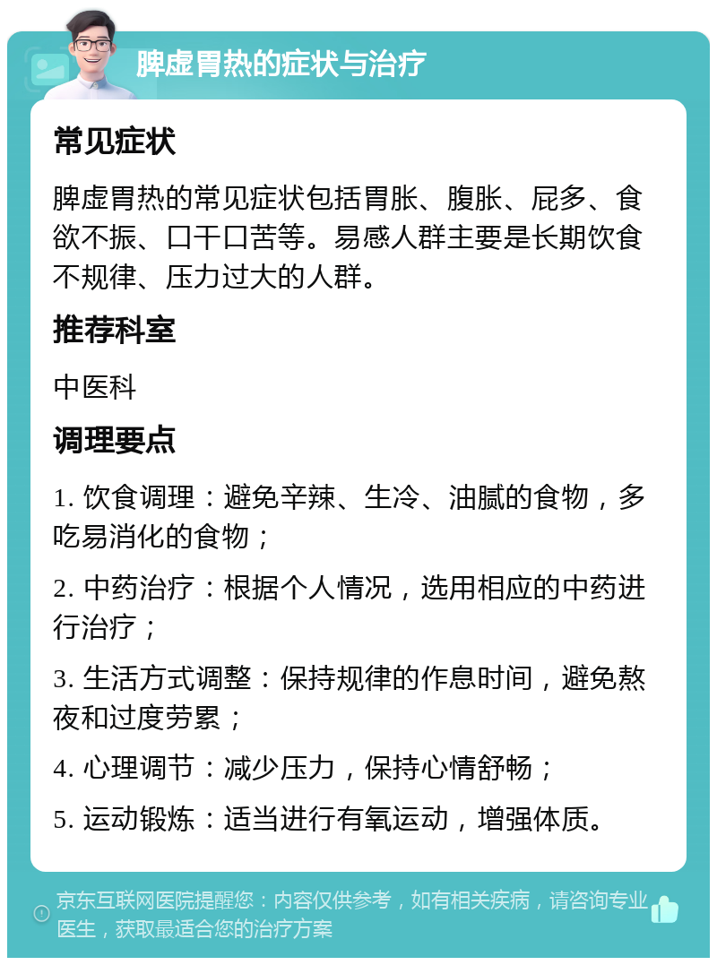 脾虚胃热的症状与治疗 常见症状 脾虚胃热的常见症状包括胃胀、腹胀、屁多、食欲不振、口干口苦等。易感人群主要是长期饮食不规律、压力过大的人群。 推荐科室 中医科 调理要点 1. 饮食调理：避免辛辣、生冷、油腻的食物，多吃易消化的食物； 2. 中药治疗：根据个人情况，选用相应的中药进行治疗； 3. 生活方式调整：保持规律的作息时间，避免熬夜和过度劳累； 4. 心理调节：减少压力，保持心情舒畅； 5. 运动锻炼：适当进行有氧运动，增强体质。