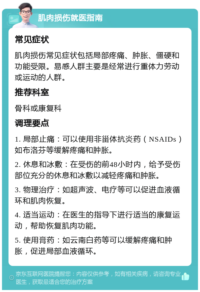 肌肉损伤就医指南 常见症状 肌肉损伤常见症状包括局部疼痛、肿胀、僵硬和功能受限。易感人群主要是经常进行重体力劳动或运动的人群。 推荐科室 骨科或康复科 调理要点 1. 局部止痛：可以使用非甾体抗炎药（NSAIDs）如布洛芬等缓解疼痛和肿胀。 2. 休息和冰敷：在受伤的前48小时内，给予受伤部位充分的休息和冰敷以减轻疼痛和肿胀。 3. 物理治疗：如超声波、电疗等可以促进血液循环和肌肉恢复。 4. 适当运动：在医生的指导下进行适当的康复运动，帮助恢复肌肉功能。 5. 使用膏药：如云南白药等可以缓解疼痛和肿胀，促进局部血液循环。