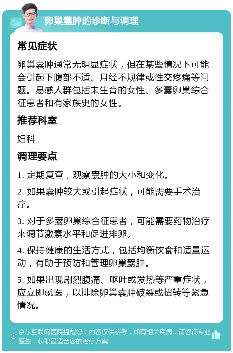 卵巢囊肿的诊断与调理 常见症状 卵巢囊肿通常无明显症状，但在某些情况下可能会引起下腹部不适、月经不规律或性交疼痛等问题。易感人群包括未生育的女性、多囊卵巢综合征患者和有家族史的女性。 推荐科室 妇科 调理要点 1. 定期复查，观察囊肿的大小和变化。 2. 如果囊肿较大或引起症状，可能需要手术治疗。 3. 对于多囊卵巢综合征患者，可能需要药物治疗来调节激素水平和促进排卵。 4. 保持健康的生活方式，包括均衡饮食和适量运动，有助于预防和管理卵巢囊肿。 5. 如果出现剧烈腹痛、呕吐或发热等严重症状，应立即就医，以排除卵巢囊肿破裂或扭转等紧急情况。