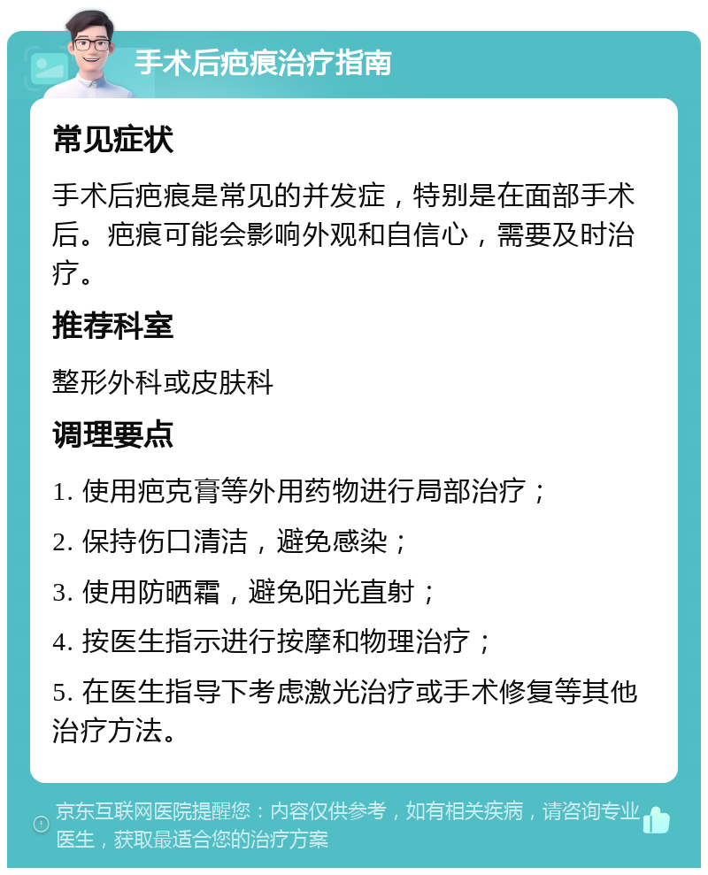 手术后疤痕治疗指南 常见症状 手术后疤痕是常见的并发症，特别是在面部手术后。疤痕可能会影响外观和自信心，需要及时治疗。 推荐科室 整形外科或皮肤科 调理要点 1. 使用疤克膏等外用药物进行局部治疗； 2. 保持伤口清洁，避免感染； 3. 使用防晒霜，避免阳光直射； 4. 按医生指示进行按摩和物理治疗； 5. 在医生指导下考虑激光治疗或手术修复等其他治疗方法。