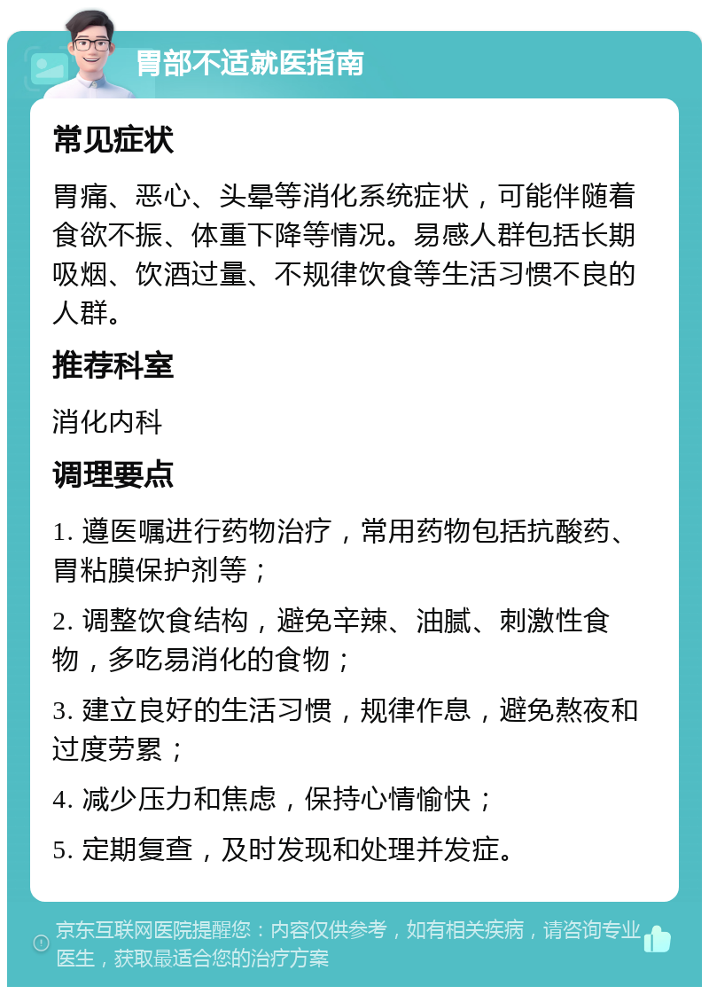 胃部不适就医指南 常见症状 胃痛、恶心、头晕等消化系统症状，可能伴随着食欲不振、体重下降等情况。易感人群包括长期吸烟、饮酒过量、不规律饮食等生活习惯不良的人群。 推荐科室 消化内科 调理要点 1. 遵医嘱进行药物治疗，常用药物包括抗酸药、胃粘膜保护剂等； 2. 调整饮食结构，避免辛辣、油腻、刺激性食物，多吃易消化的食物； 3. 建立良好的生活习惯，规律作息，避免熬夜和过度劳累； 4. 减少压力和焦虑，保持心情愉快； 5. 定期复查，及时发现和处理并发症。