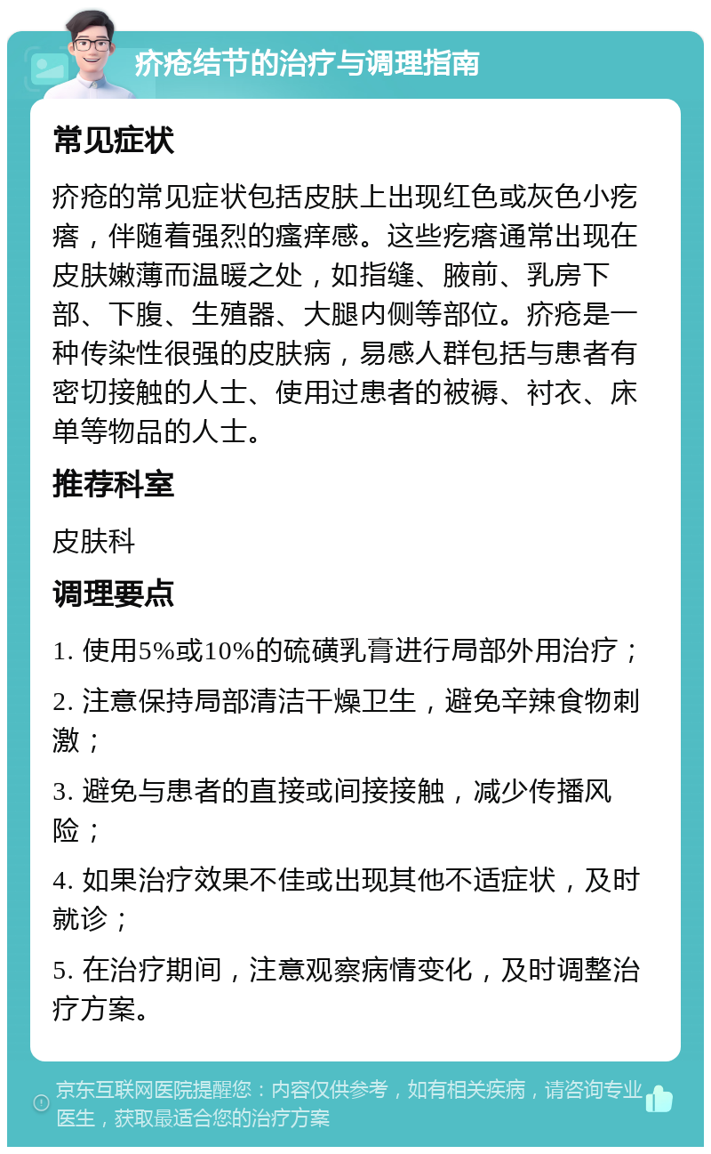 疥疮结节的治疗与调理指南 常见症状 疥疮的常见症状包括皮肤上出现红色或灰色小疙瘩，伴随着强烈的瘙痒感。这些疙瘩通常出现在皮肤嫩薄而温暖之处，如指缝、腋前、乳房下部、下腹、生殖器、大腿内侧等部位。疥疮是一种传染性很强的皮肤病，易感人群包括与患者有密切接触的人士、使用过患者的被褥、衬衣、床单等物品的人士。 推荐科室 皮肤科 调理要点 1. 使用5%或10%的硫磺乳膏进行局部外用治疗； 2. 注意保持局部清洁干燥卫生，避免辛辣食物刺激； 3. 避免与患者的直接或间接接触，减少传播风险； 4. 如果治疗效果不佳或出现其他不适症状，及时就诊； 5. 在治疗期间，注意观察病情变化，及时调整治疗方案。