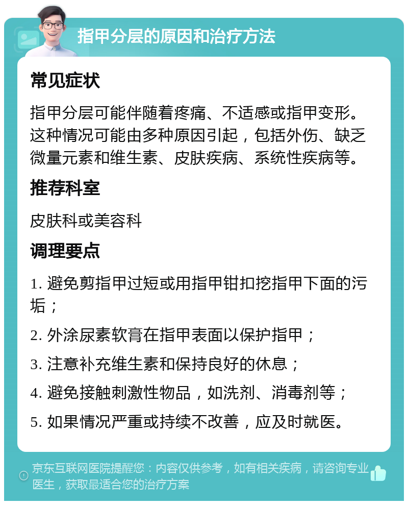 指甲分层的原因和治疗方法 常见症状 指甲分层可能伴随着疼痛、不适感或指甲变形。这种情况可能由多种原因引起，包括外伤、缺乏微量元素和维生素、皮肤疾病、系统性疾病等。 推荐科室 皮肤科或美容科 调理要点 1. 避免剪指甲过短或用指甲钳扣挖指甲下面的污垢； 2. 外涂尿素软膏在指甲表面以保护指甲； 3. 注意补充维生素和保持良好的休息； 4. 避免接触刺激性物品，如洗剂、消毒剂等； 5. 如果情况严重或持续不改善，应及时就医。