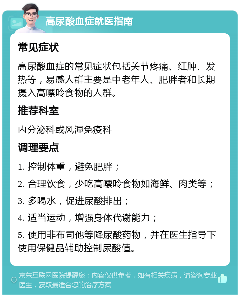 高尿酸血症就医指南 常见症状 高尿酸血症的常见症状包括关节疼痛、红肿、发热等，易感人群主要是中老年人、肥胖者和长期摄入高嘌呤食物的人群。 推荐科室 内分泌科或风湿免疫科 调理要点 1. 控制体重，避免肥胖； 2. 合理饮食，少吃高嘌呤食物如海鲜、肉类等； 3. 多喝水，促进尿酸排出； 4. 适当运动，增强身体代谢能力； 5. 使用非布司他等降尿酸药物，并在医生指导下使用保健品辅助控制尿酸值。