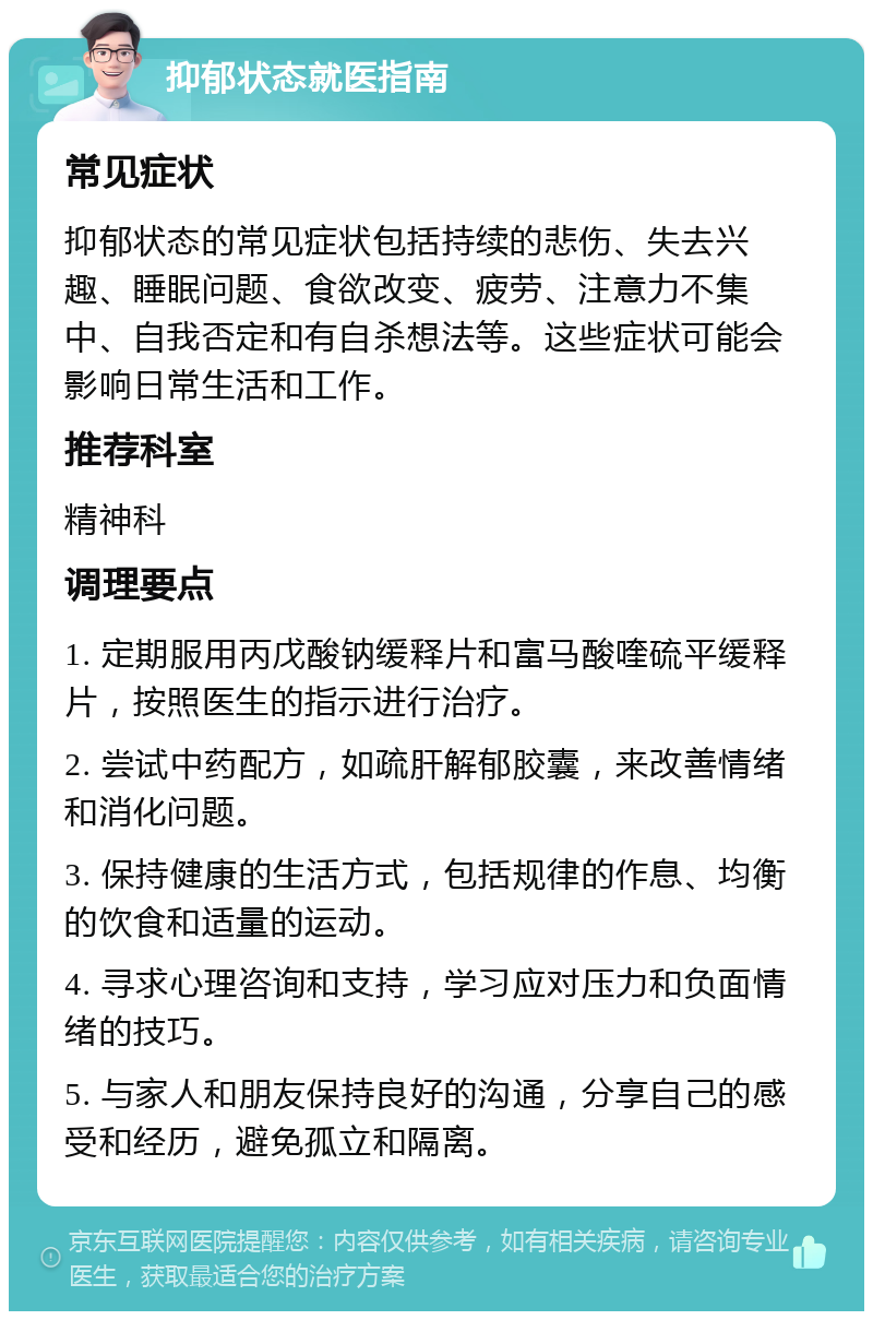 抑郁状态就医指南 常见症状 抑郁状态的常见症状包括持续的悲伤、失去兴趣、睡眠问题、食欲改变、疲劳、注意力不集中、自我否定和有自杀想法等。这些症状可能会影响日常生活和工作。 推荐科室 精神科 调理要点 1. 定期服用丙戊酸钠缓释片和富马酸喹硫平缓释片，按照医生的指示进行治疗。 2. 尝试中药配方，如疏肝解郁胶囊，来改善情绪和消化问题。 3. 保持健康的生活方式，包括规律的作息、均衡的饮食和适量的运动。 4. 寻求心理咨询和支持，学习应对压力和负面情绪的技巧。 5. 与家人和朋友保持良好的沟通，分享自己的感受和经历，避免孤立和隔离。