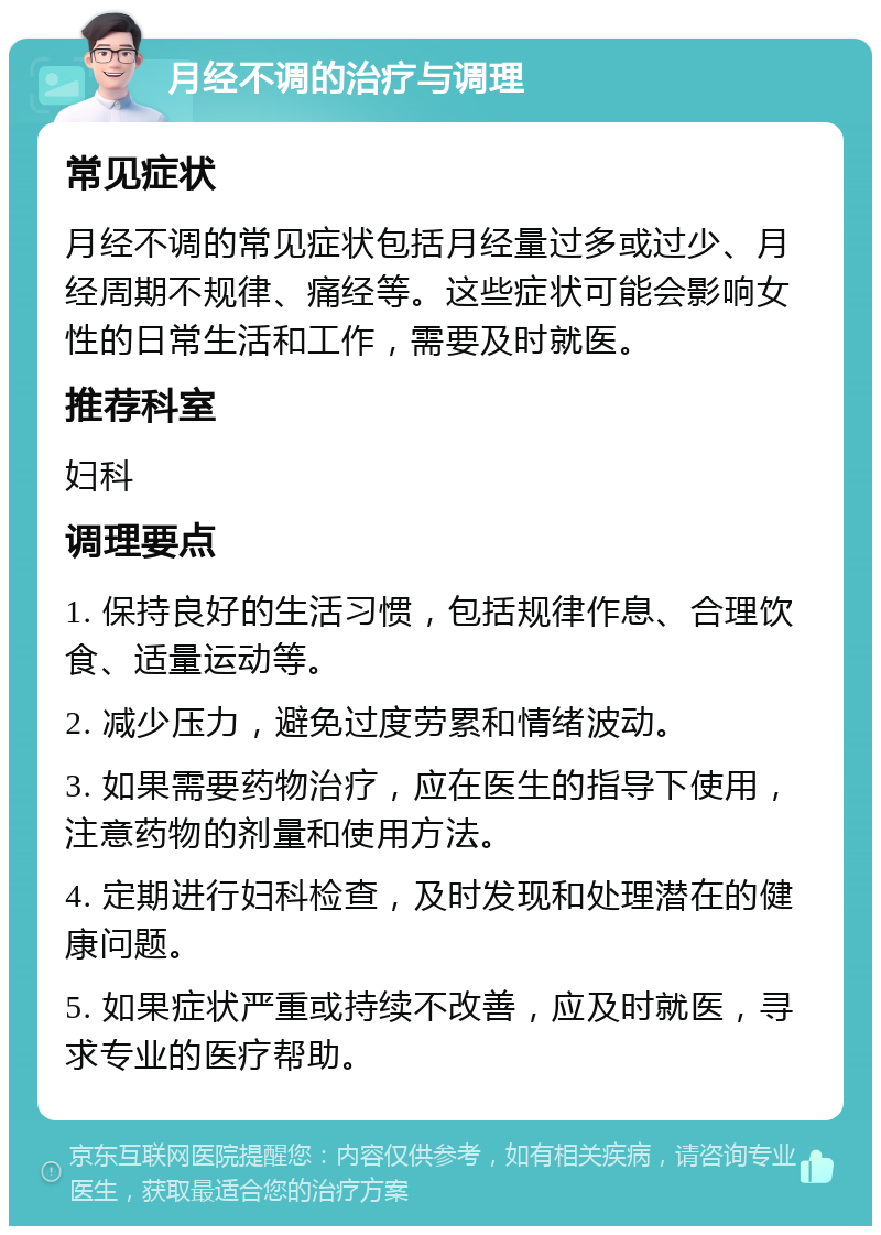 月经不调的治疗与调理 常见症状 月经不调的常见症状包括月经量过多或过少、月经周期不规律、痛经等。这些症状可能会影响女性的日常生活和工作，需要及时就医。 推荐科室 妇科 调理要点 1. 保持良好的生活习惯，包括规律作息、合理饮食、适量运动等。 2. 减少压力，避免过度劳累和情绪波动。 3. 如果需要药物治疗，应在医生的指导下使用，注意药物的剂量和使用方法。 4. 定期进行妇科检查，及时发现和处理潜在的健康问题。 5. 如果症状严重或持续不改善，应及时就医，寻求专业的医疗帮助。